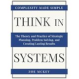 Think In Systems: The Theory and Practice of Strategic Planning, Problem Solving, and Creating Lasting Results - Complexity Made Simple