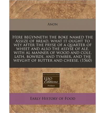 Here Begynneth the Boke Named the Assize of Bread, What It Ought to Wey After the Pryse of a Quarter of Wheet and Also the Assyse of Ale, with Al Manner of Wood and Cole, Lath, Bowrde, and Tymber, and the Weyght of Butter and Cheese. (1560) (Paperback) -