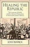 Healing the Republic : The Language of Health and the Culture of Nationalism in Nineteenth-Century America, Burbick, Joan, 0521454344