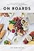 On Boards: Simple & Inspiring Recipe Ideas to Share at Every Gathering by Lisa Dawn Bolton