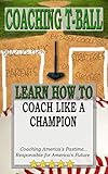 COACHING T-BALL: COACH LIKE A CHAMPION: Coaching America's Pastime...Responsible for America's Future