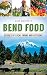 Bend Food: Stories of Local Farms and Kitchens by Sara Rishforth, Emil Teague