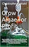 Grow Algae for Profit: How to Build a Photobioreactor for Growing Algae for Proteins, Lipids, Carbohydrates, Anti-Oxidants, Biofuels, Biodiesel, and Other Valuable Metabolites