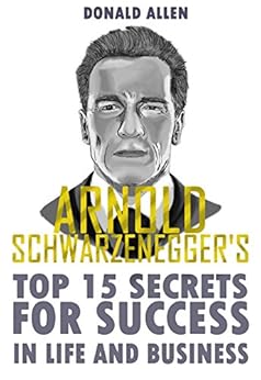 Arnold Schwarzenegger's Top 15 Secrets For Success In Life And Business: Rationed Short Guide For Mature Minds That Seek Good Advice And Not To Be Lectured (Easy To Read, Straight To The Point) by [Allen, Donald]