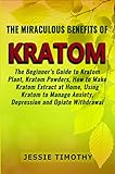 The Miraculous Benefits of KRATOM: The Beginner's Guide to Kratom Plant, Kratom Powders, How to Make by Jessie Timothy