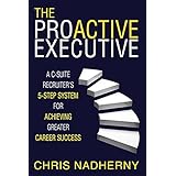 The Proactive Executive: A C-Suite Recruiter's 5-Step System for Achieving Greater Career Success