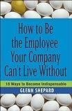 How to Be the Employee Your Company Can't Live Without: 18 Ways to Become Indispensable
