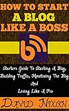 How To Start A Blog Like A Boss: Starters Guide To Starting A Blog, Building Traffic, Monetizing The Blog And Living Like A Pro