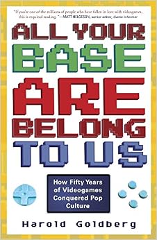 All Your Base Are Belong to Us: How Fifty Years of Videogames Conquered Pop Culture, by Harold Goldberg