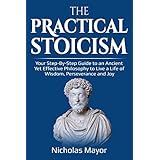 The Practical Stoicism: Your Step-By-Step Guide to an Ancient Yet Effective Philosophy to live a life of wisdom, perseverance and Joy