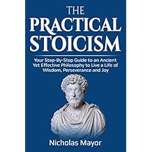 The Practical Stoicism: Your Step-By-Step Guide to an Ancient Yet Effective Philosophy to live a life of wisdom, perseverance and Joy