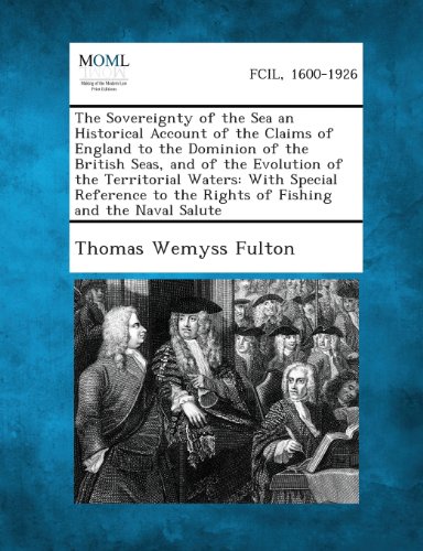 The Sovereignty of the Sea an Historical Account of the Claims of England to the Dominion of the British Seas, and of the Evolution of the Territorial ... to the Rights of Fishing and the Naval Salute