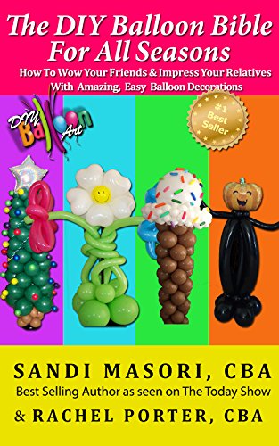 The DIY Balloon Bible For All Seasons: How To Wow Your Friends and Impress Your Relatives With Amazing, Easy Balloon Decorations