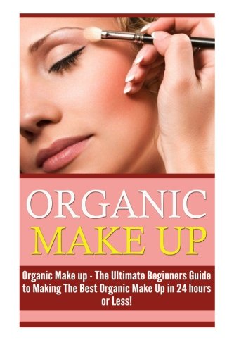 Organic Makeup: The Ultimate Beginner s Guide to Making the Best Homemade Organic Makeup Recipes in 24 hours or Less! (Organic Makeup - Makeup Recipes ... Beauty - Natural Makeup - Makeup - Body Care)