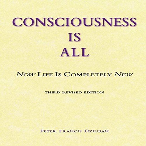 Consciousness Is All: Now Life Is Completely New by Peter Francis Dziuban