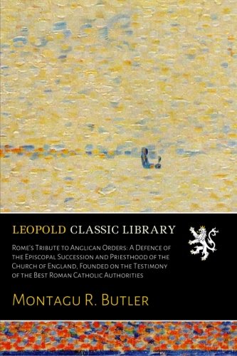 Rome's Tribute to Anglican Orders: A Defence of the Episcopal Succession and Priesthood of the Churc by Montagu R. Butler