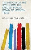 The History of the Jews, from the Earliest Period Down to Modern Times by Henry Hart Milman