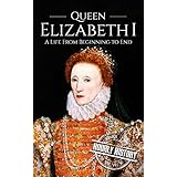 Queen Elizabeth I: A Life From Beginning to End (Royalty Biography Book 3)