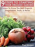 9 Steps To Starting Your Organic Garden: Learn To Grow The Best Organic Vegetables, Fruits, & Herbs