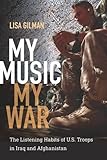 My Music, My War: The Listening Habits of U.S. Troops in Iraq and Afghanistan (Music / Culture) by Lisa Gilman