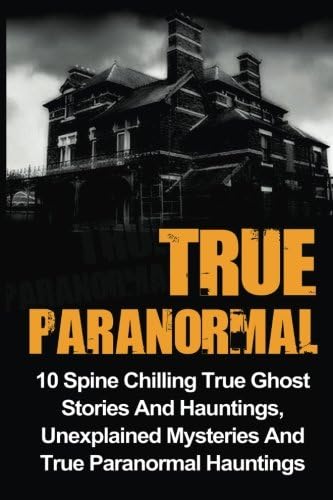 True Paranormal: 10 Spine Chilling True Ghost Stories And Hauntings, Unexplained Mysteries And True Paranormal Hauntings (True Ghost Stories And Hauntings, True Ghost Stories, True Paranormal)