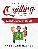 The Art of Quilting for Beginners & Beyond: A Visual Step By Step Guide to Mastering the Art of Quilting by Carol Ann Maurer