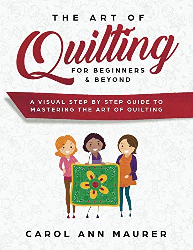 The Art of Quilting for Beginners & Beyond: A Visual Step By Step Guide to Mastering the Art of Quilting by Carol Ann Maurer