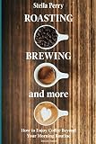 Roasting, Brewing and More: How to Enjoy Coffee Beyond your Morning Routine by Stella Perry