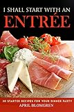 I Shall Start with an Entree: 30 Starter Recipes for Your Dinner Party by April Blomgren