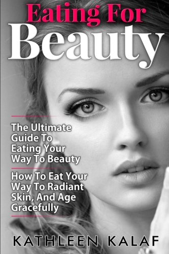 Eating For Beauty: How To Eat Your Way To Radiant Skin, And Age Gracefully (Eating for Beauty, Beauty Detox, Beauty Detox Foods, Eating for Life, Eat ... Eat For Health, Eat Nourish Glow) (Volume 1)
