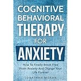Cognitive Behavioral Therapy For Anxiety: How To Finally Break Free From Anxiety And Change Your Life Forever