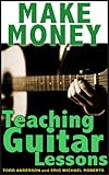 Make Money Teaching Guitar Lessons Even If You Are Not The Best Player On The Block by Todd Anderson, Eric Michael  Roberts