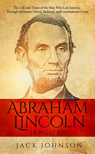 Abraham Lincoln "Honest Abe": The Life and Times of the Man Who Led America Through its Greatest Moral, Political, and Constitutional Crisis