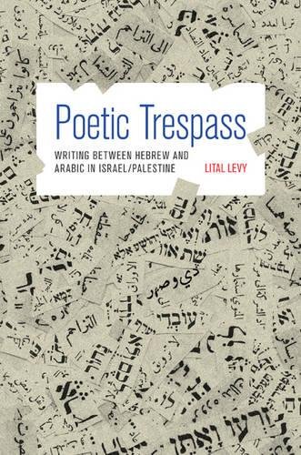 Poetic Trespass: Writing between Hebrew and Arabic in Israel/Palestine by Lital Levy