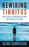 Rewiring Tinnitus: How I Finally Found Relief From The Ringing In My Ears by Glenn Schweitzer