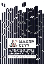 Maker City: A Practical Guide for Reinventing American Cities Maker City: A Practical Guide for Reinventing American Cities