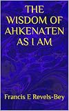 THE WISDOM OF AHKENATEN AS I AM by Francis  E Revels-Bey