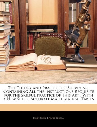 The Theory and Practice of Surveying: Containing All the Instructions Requisite for the Skilful Practice of This Art : With a New Set of Accurate Mathematical Tables