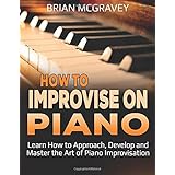 How to Improvise on Piano: Learn How to Approach, Develop and Master the Art of Piano Improvisation