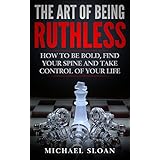 The Art Of Being Ruthless: How To Be Bold, Find Your Spine And Take Control Of Your Life