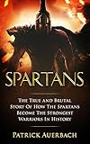 Spartans: The True and Brutal Story Of How The Spartans Become The Strongest Warriors In History (Sparta, Spartans, Ancient Greece)