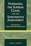Federalism, the Supreme Court and the Seventeenth Amendment : The Irony of Constitutional Democracy, Rossum, Ralph A., 0739102869