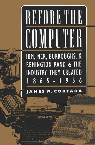 Before the Computer: IBM, NCR, Burroughs, & Remington Rand & the Industry They Created, 1865-1956