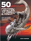 50 Fantasy Vehicles to Draw & Paint: Create Awe-Inspiring Crafts for Comics, Computer Games, and Gra by Keith Thompson