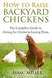 How To Raise Backyard Chickens: The Complete Guide to Caring for Chicks to Laying Hens by Isaac Miller