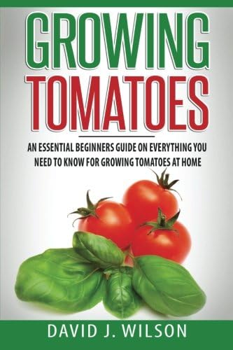 Growing Tomatoes: An Essential Beginners Guide on Everything You Need to Know for Growing Tomatoes at Home
