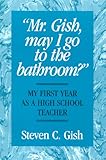 Mr. Gish, May I Go to the Bathroom? : My First Year As a High School Teacher, Gish, Steven C., 0897165209