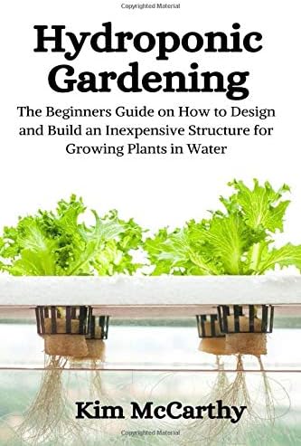 Hydroponic Gardening: The Beginners Guide on How to design and build an inexpensive structure for growing plants in water