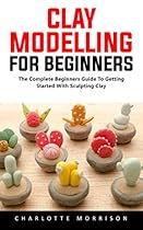 Clay Modelling For Beginners: The Complete Beginners Guide To Getting Started With Sculpting Clay! Clay Modelling For Beginners: The Complete Beginners Guide To Getting Started With Sculpting Clay!