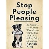 Stop People Pleasing: Be Assertive, Stop Caring What Others Think, Beat Your Guilt, &amp; Stop Being a Pushover